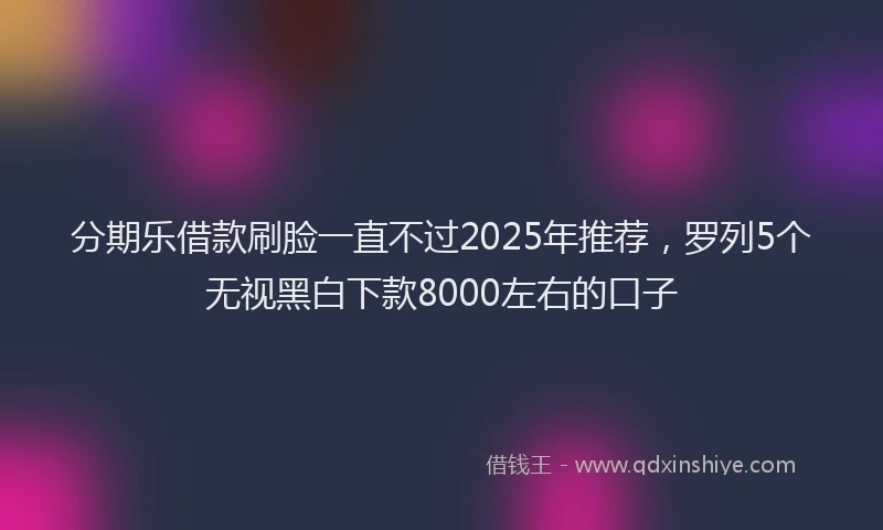 分期乐借款刷脸一直不过2025年推荐，罗列5个无视黑白下款8000左右的口子