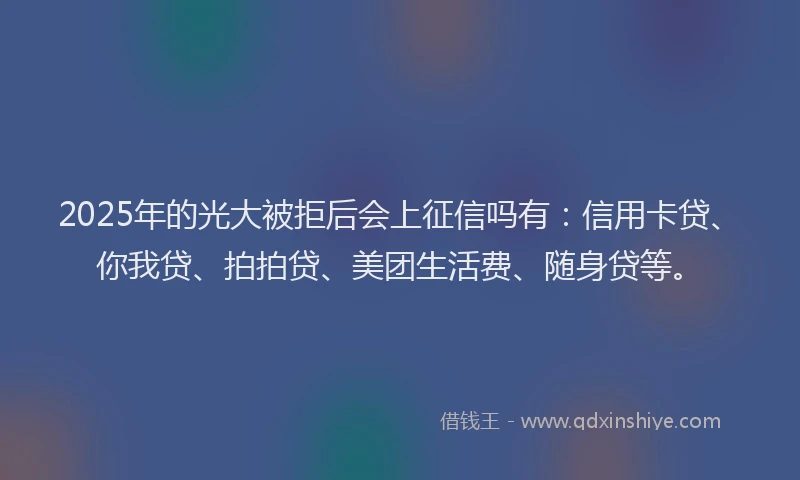 2025年的光大被拒后会上征信吗有：信用卡贷、你我贷、拍拍贷、美团生活费、随身贷等。
