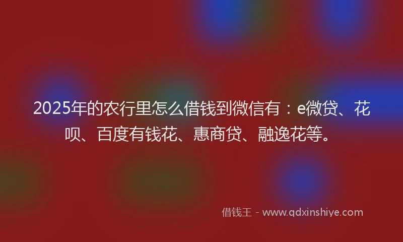 2025年的农行里怎么借钱到微信有：e微贷、花呗、百度有钱花、惠商贷、融逸花等。