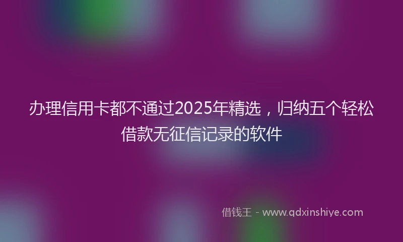 办理信用卡都不通过2025年精选，归纳五个轻松借款无征信记录的软件