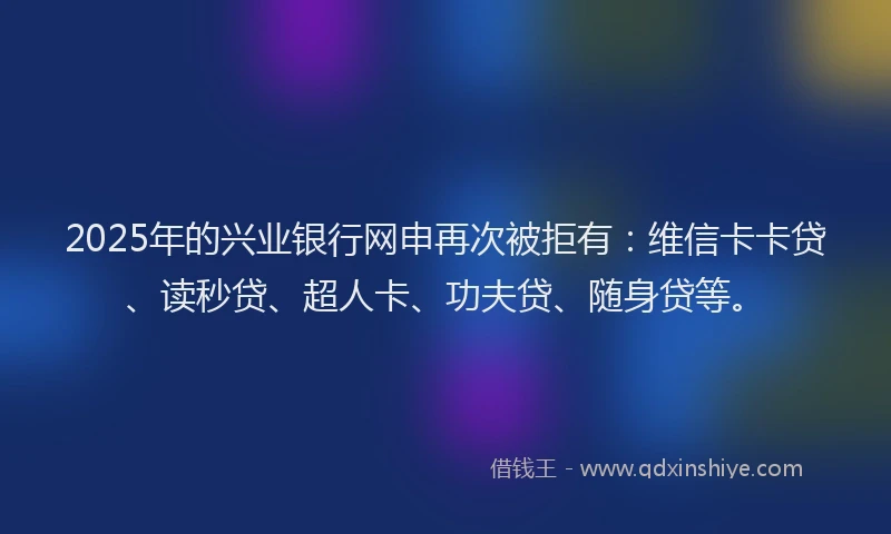 2025年的兴业银行网申再次被拒有：维信卡卡贷、读秒贷、超人卡、功夫贷、随身贷等。
