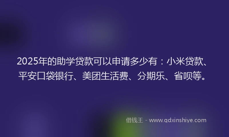 2025年的助学贷款可以申请多少有：小米贷款、平安口袋银行、美团生活费、分期乐、省呗等。