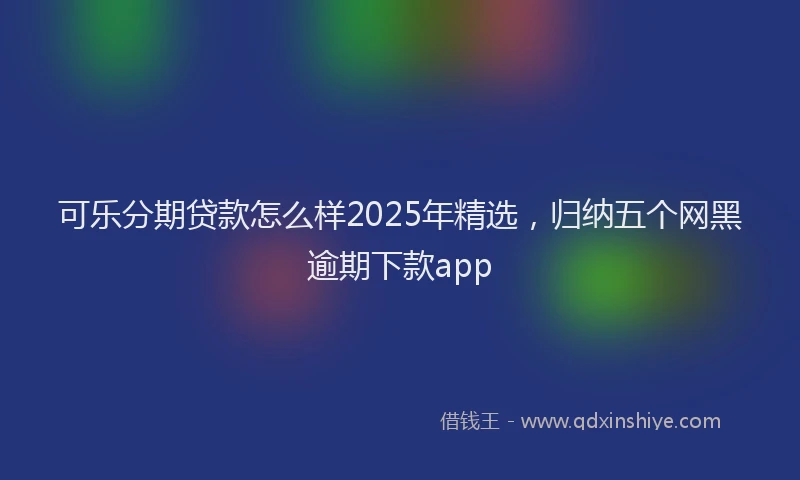 可乐分期贷款怎么样2025年精选，归纳五个网黑逾期下款app
