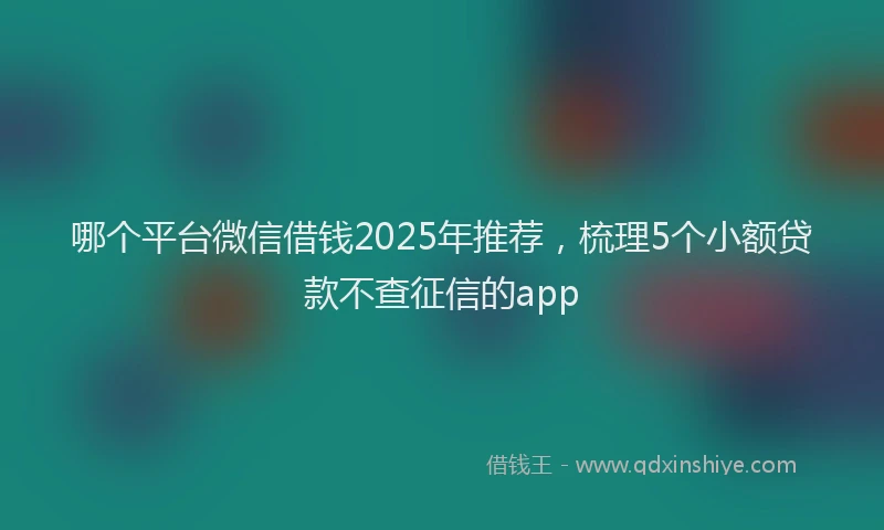 哪个平台微信借钱2025年推荐，梳理5个小额贷款不查征信的app