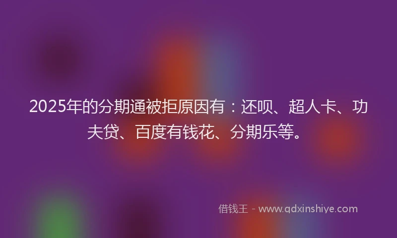 2025年的分期通被拒原因有：还呗、超人卡、功夫贷、百度有钱花、分期乐等。