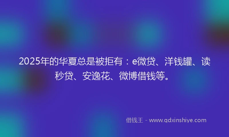 2025年的华夏总是被拒有：e微贷、洋钱罐、读秒贷、安逸花、微博借钱等。