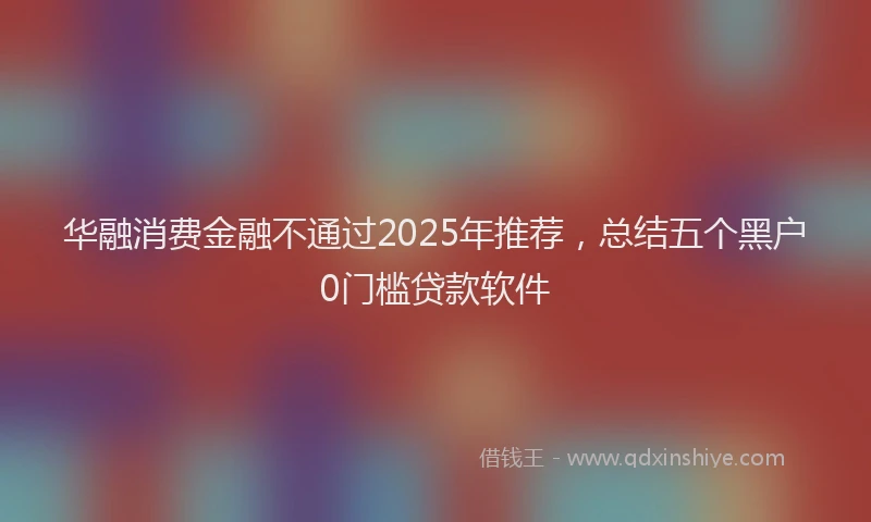 华融消费金融不通过2025年推荐，总结五个黑户0门槛贷款软件