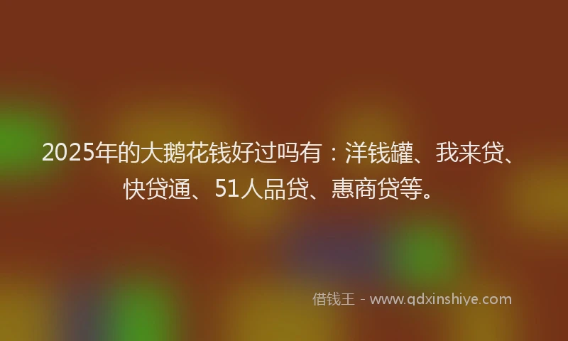 2025年的大鹅花钱好过吗有：洋钱罐、我来贷、快贷通、51人品贷、惠商贷等。