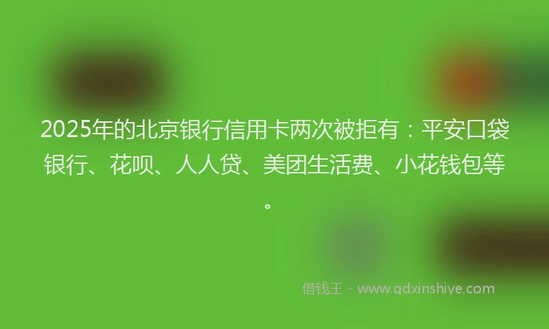 2025年的北京银行信用卡两次被拒有：平安口袋银行、花呗、人人贷、美团生活费、小花钱包等。