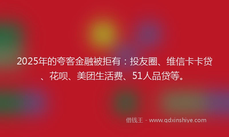 2025年的夸客金融被拒有：投友圈、维信卡卡贷、花呗、美团生活费、51人品贷等。