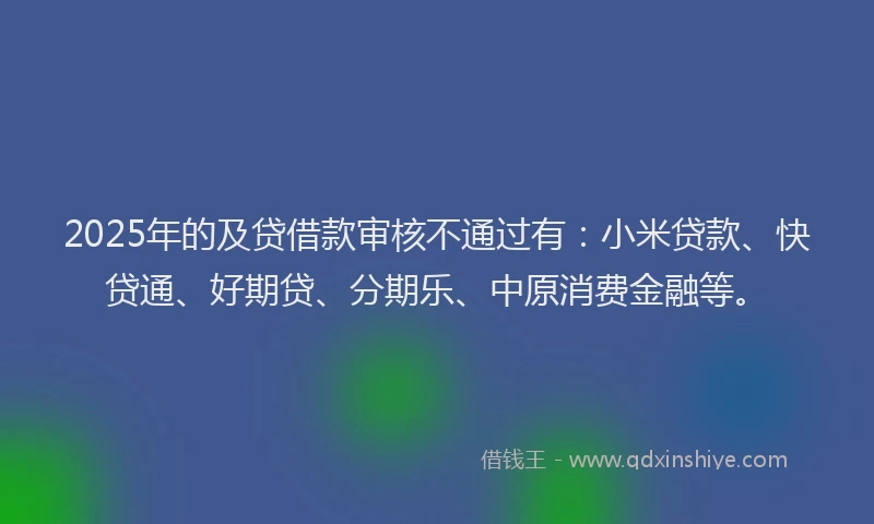 2025年的及贷借款审核不通过有：小米贷款、快贷通、好期贷、分期乐、中原消费金融等。