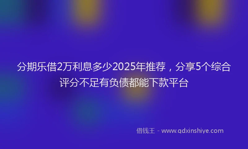 分期乐借2万利息多少2025年推荐，分享5个综合评分不足有负债都能下款平台