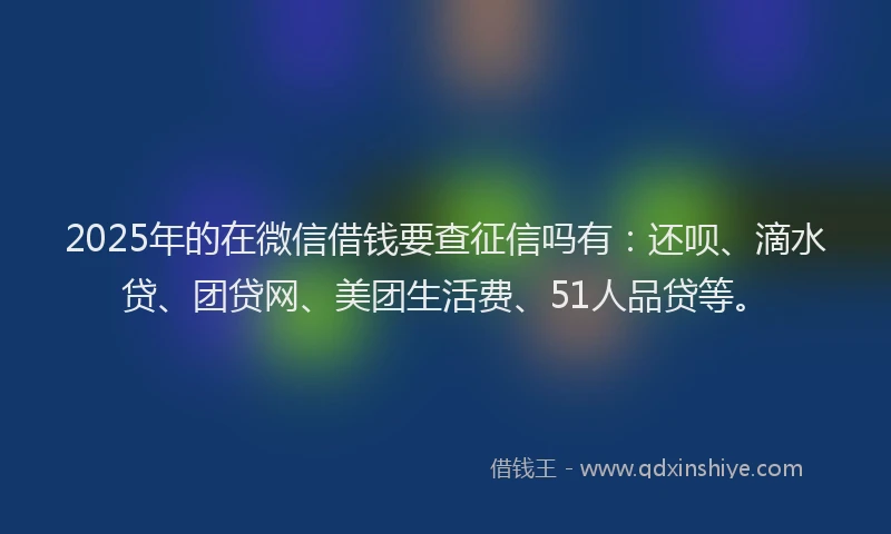 2025年的在微信借钱要查征信吗有：还呗、滴水贷、团贷网、美团生活费、51人品贷等。