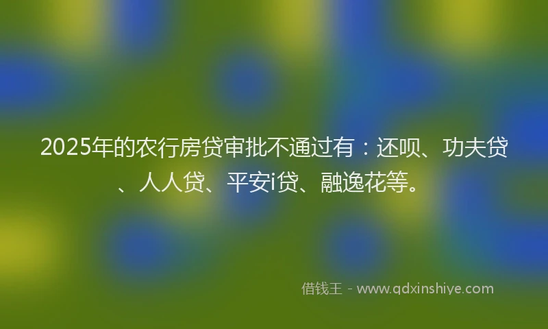 2025年的农行房贷审批不通过有：还呗、功夫贷、人人贷、平安i贷、融逸花等。
