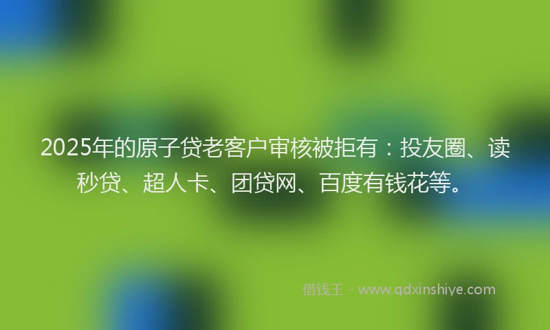2025年的原子贷老客户审核被拒有：投友圈、读秒贷、超人卡、团贷网、百度有钱花等。