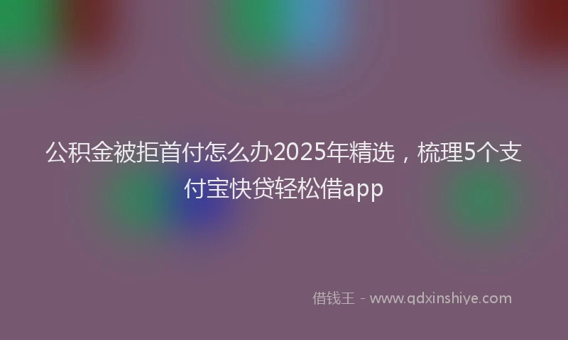 公积金被拒首付怎么办2025年精选，梳理5个支付宝快贷轻松借app