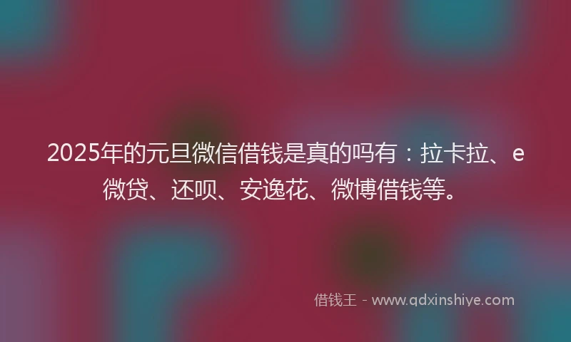 2025年的元旦微信借钱是真的吗有：拉卡拉、e微贷、还呗、安逸花、微博借钱等。