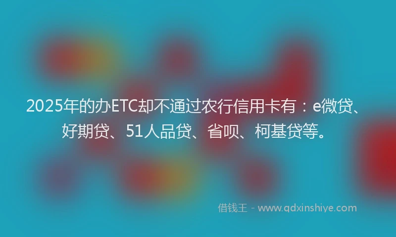 2025年的办ETC却不通过农行信用卡有：e微贷、好期贷、51人品贷、省呗、柯基贷等。