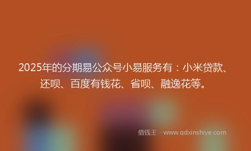2025年的分期易公众号小易服务有：小米贷款、还呗、百度有钱花、省呗、融逸花等。