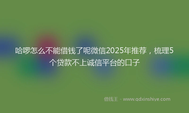 哈啰怎么不能借钱了呢微信2025年推荐，梳理5个贷款不上诚信平台的口子