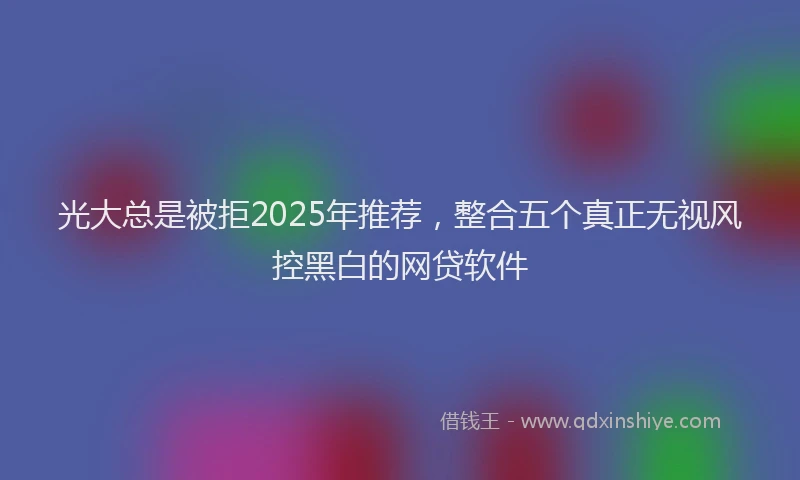 光大总是被拒2025年推荐，整合五个真正无视风控黑白的网贷软件