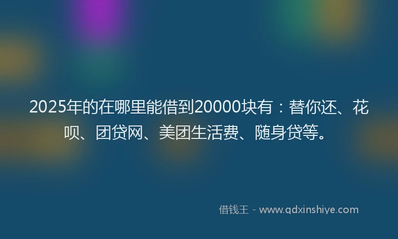 2025年的在哪里能借到20000块有：替你还、花呗、团贷网、美团生活费、随身贷等。