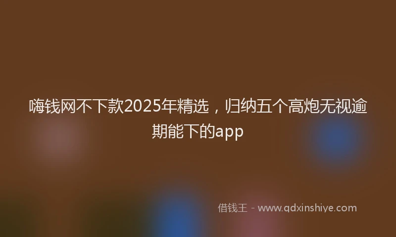 嗨钱网不下款2025年精选，归纳五个高炮无视逾期能下的app