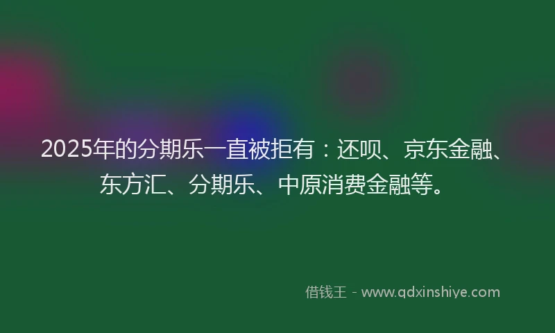 2025年的分期乐一直被拒有：还呗、京东金融、东方汇、分期乐、中原消费金融等。