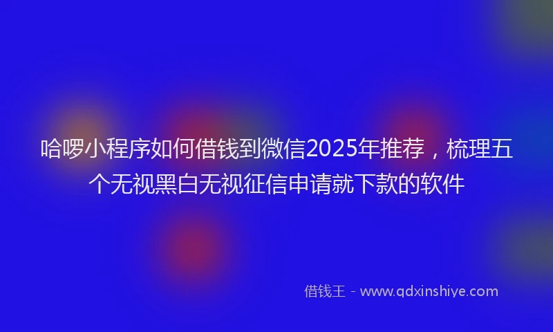 哈啰小程序如何借钱到微信2025年推荐，梳理五个无视黑白无视征信申请就下款的软件