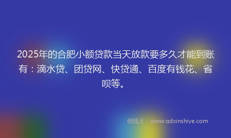 2025年的合肥小额贷款当天放款要多久才能到账有：滴水贷、团贷网、快贷通、百度有钱花、省呗等。