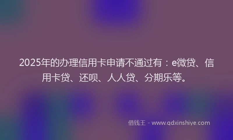 2025年的办理信用卡申请不通过有：e微贷、信用卡贷、还呗、人人贷、分期乐等。