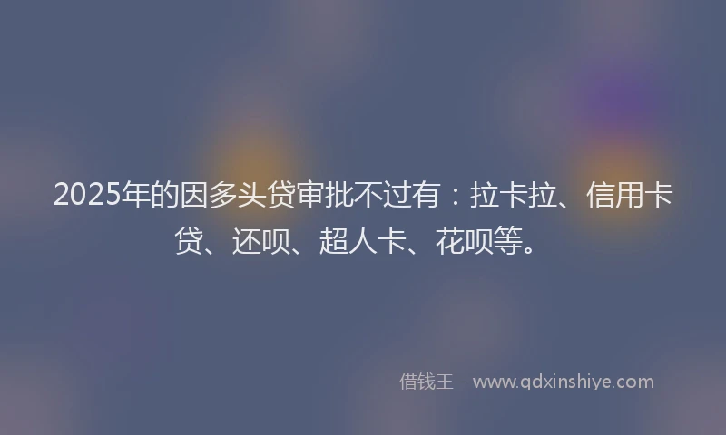 2025年的因多头贷审批不过有：拉卡拉、信用卡贷、还呗、超人卡、花呗等。
