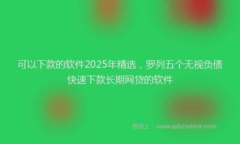 可以下款的软件2025年精选，罗列五个无视负债快速下款长期网贷的软件