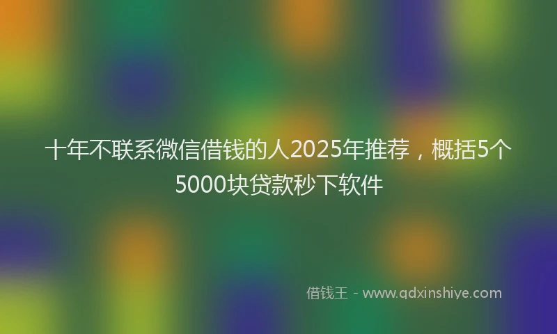 十年不联系微信借钱的人2025年推荐，概括5个5000块贷款秒下软件