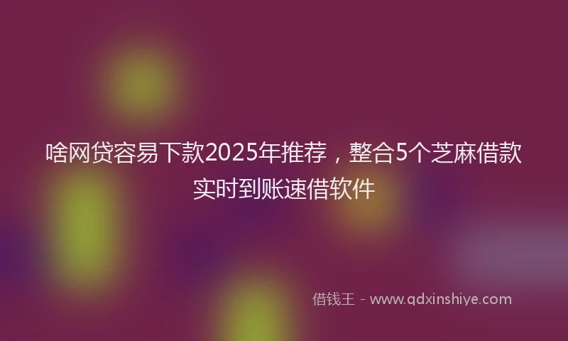 啥网贷容易下款2025年推荐，整合5个芝麻借款实时到账速借软件