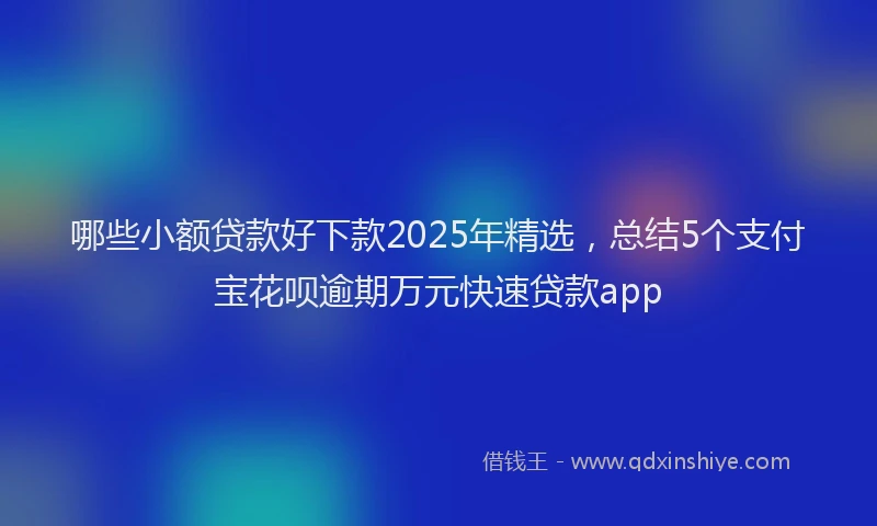 哪些小额贷款好下款2025年精选，总结5个支付宝花呗逾期万元快速贷款app