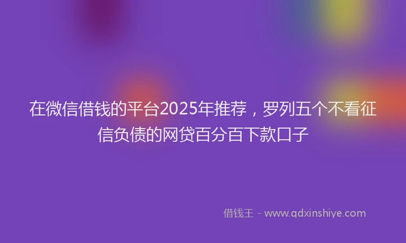 在微信借钱的平台2025年推荐，罗列五个不看征信负债的网贷百分百下款口子