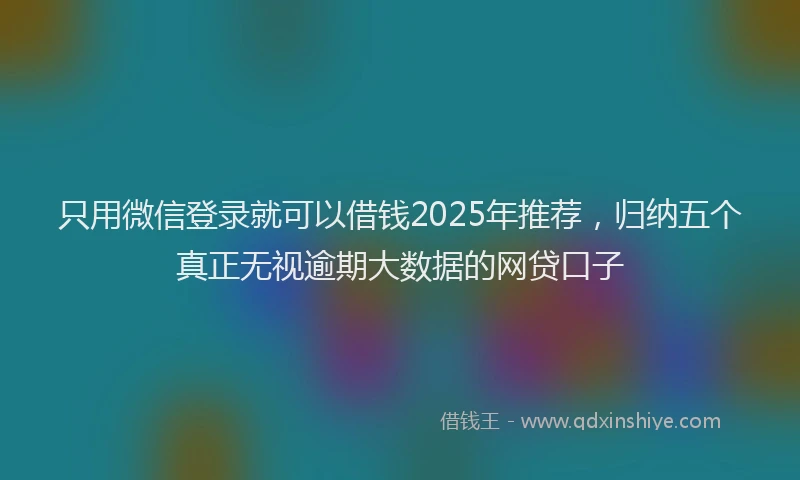 只用微信登录就可以借钱2025年推荐，归纳五个真正无视逾期大数据的网贷口子