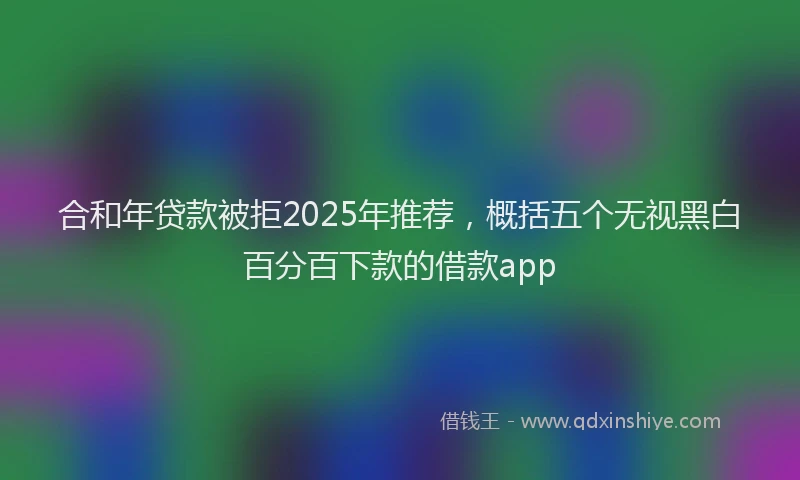合和年贷款被拒2025年推荐，概括五个无视黑白百分百下款的借款app