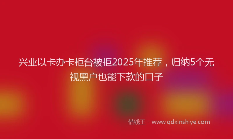 兴业以卡办卡柜台被拒2025年推荐，归纳5个无视黑户也能下款的口子
