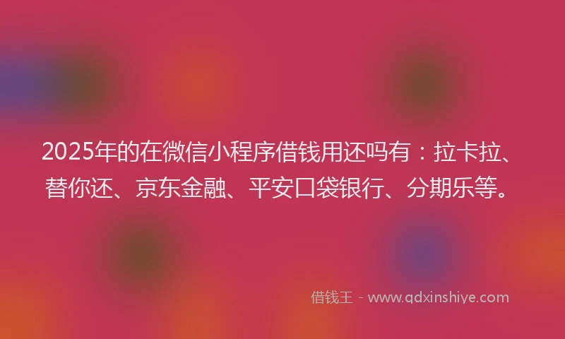 2025年的在微信小程序借钱用还吗有：拉卡拉、替你还、京东金融、平安口袋银行、分期乐等。