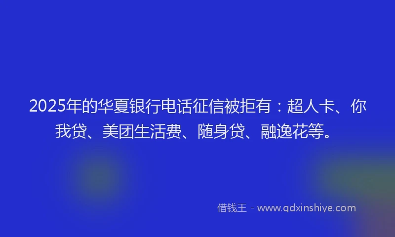 2025年的华夏银行电话征信被拒有：超人卡、你我贷、美团生活费、随身贷、融逸花等。
