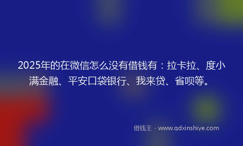 2025年的在微信怎么没有借钱有：拉卡拉、度小满金融、平安口袋银行、我来贷、省呗等。