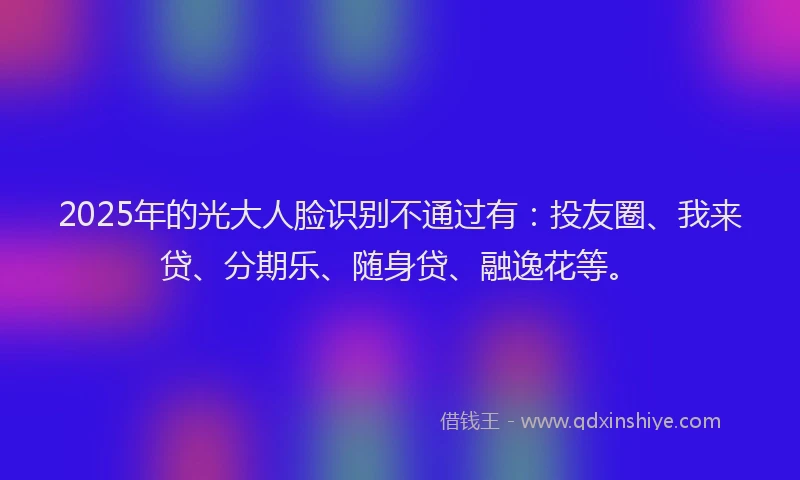 2025年的光大人脸识别不通过有：投友圈、我来贷、分期乐、随身贷、融逸花等。