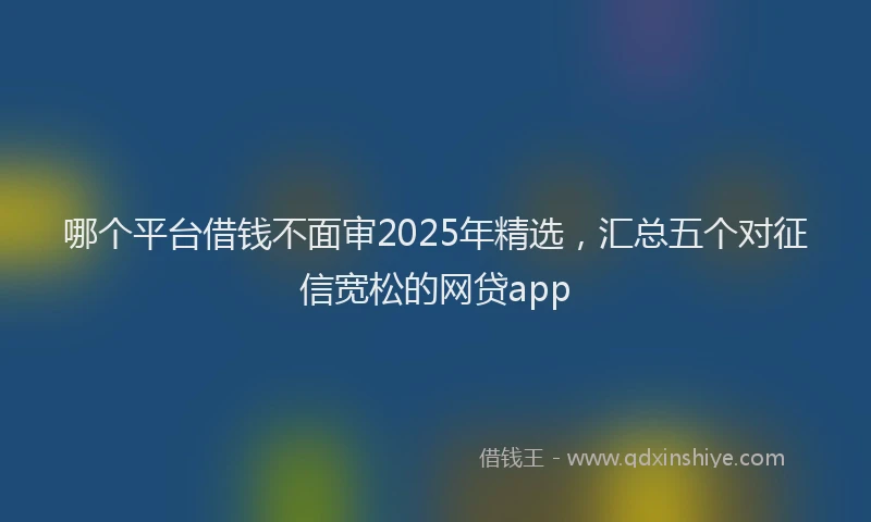 哪个平台借钱不面审2025年精选，汇总五个对征信宽松的网贷app