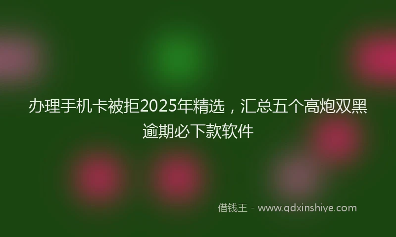 办理手机卡被拒2025年精选，汇总五个高炮双黑逾期必下款软件