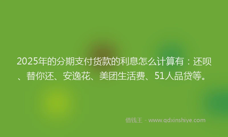 2025年的分期支付货款的利息怎么计算有：还呗、替你还、安逸花、美团生活费、51人品贷等。