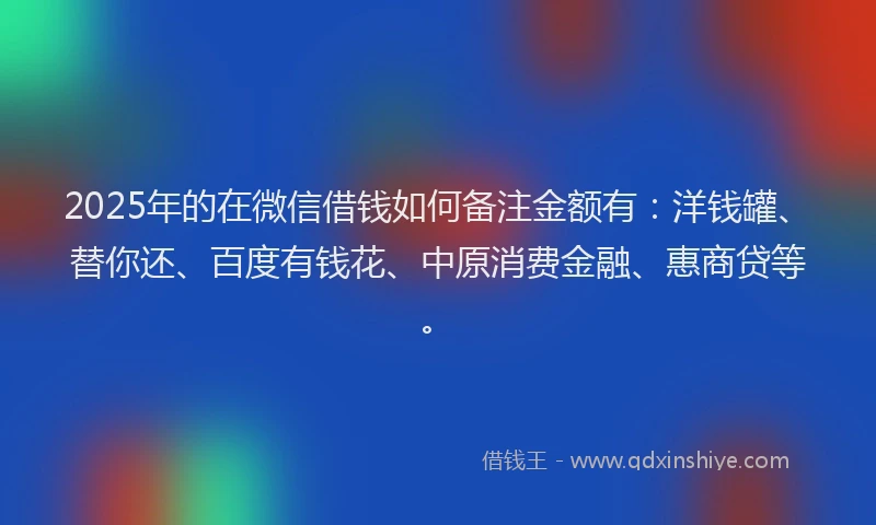 2025年的在微信借钱如何备注金额有：洋钱罐、替你还、百度有钱花、中原消费金融、惠商贷等。