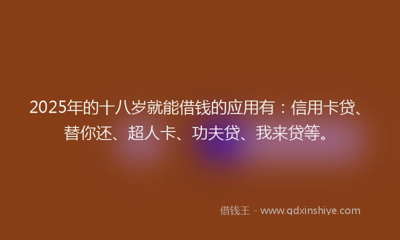 2025年的十八岁就能借钱的应用有：信用卡贷、替你还、超人卡、功夫贷、我来贷等。