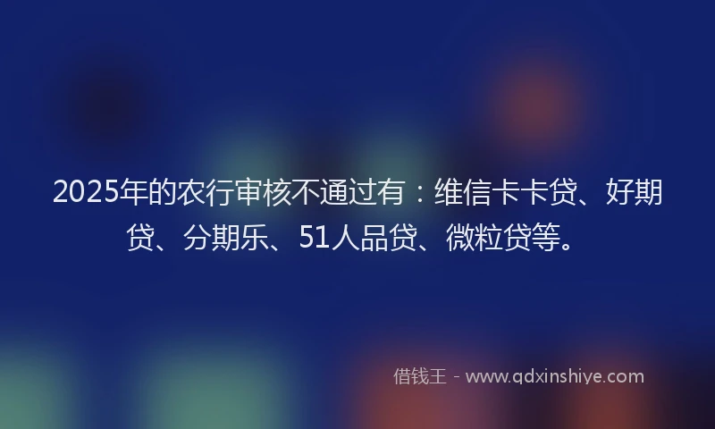 2025年的农行审核不通过有：维信卡卡贷、好期贷、分期乐、51人品贷、微粒贷等。